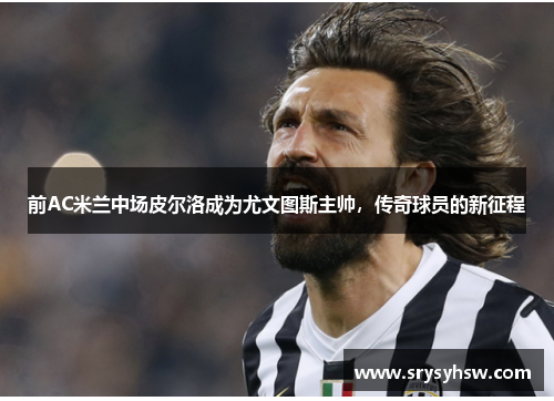前AC米兰中场皮尔洛成为尤文图斯主帅，传奇球员的新征程