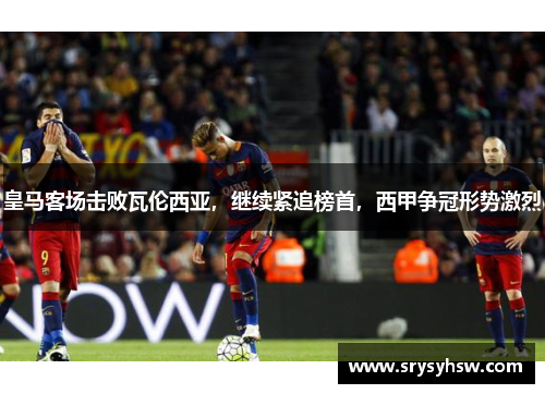 皇马客场击败瓦伦西亚，继续紧追榜首，西甲争冠形势激烈