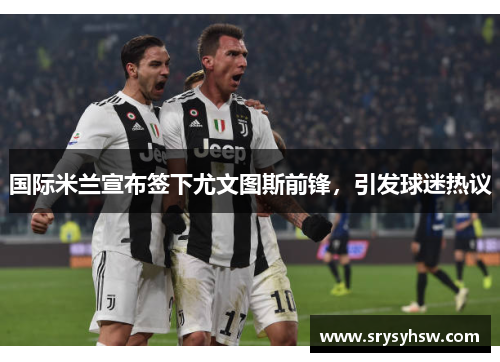 国际米兰宣布签下尤文图斯前锋，引发球迷热议