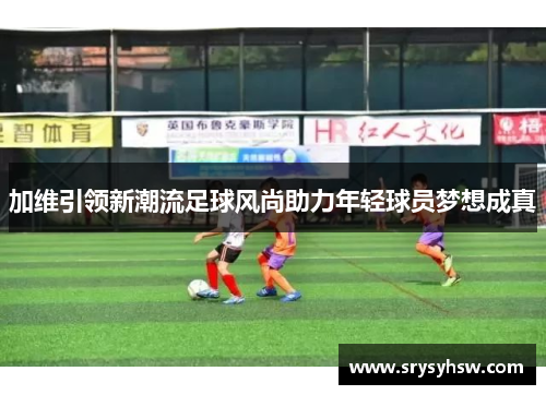 加维引领新潮流足球风尚助力年轻球员梦想成真